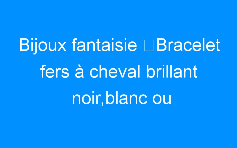 You are currently viewing Bijoux fantaisie ⇒Bracelet fers à cheval brillant noir,blanc ou marron