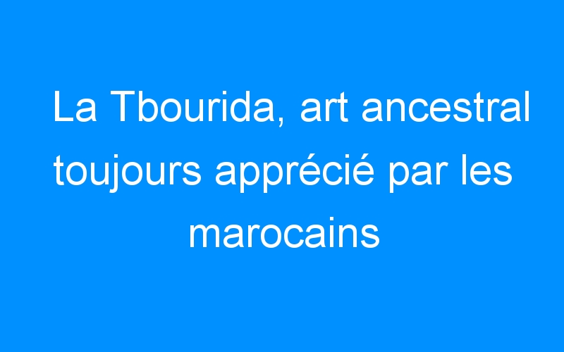 La Tbourida, art ancestral toujours apprécié par les marocains