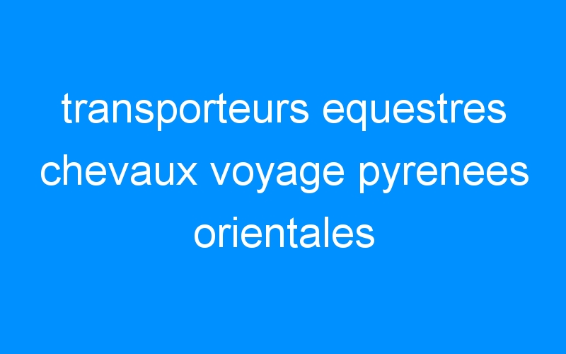 You are currently viewing transporteurs equestres chevaux voyage pyrenees orientales